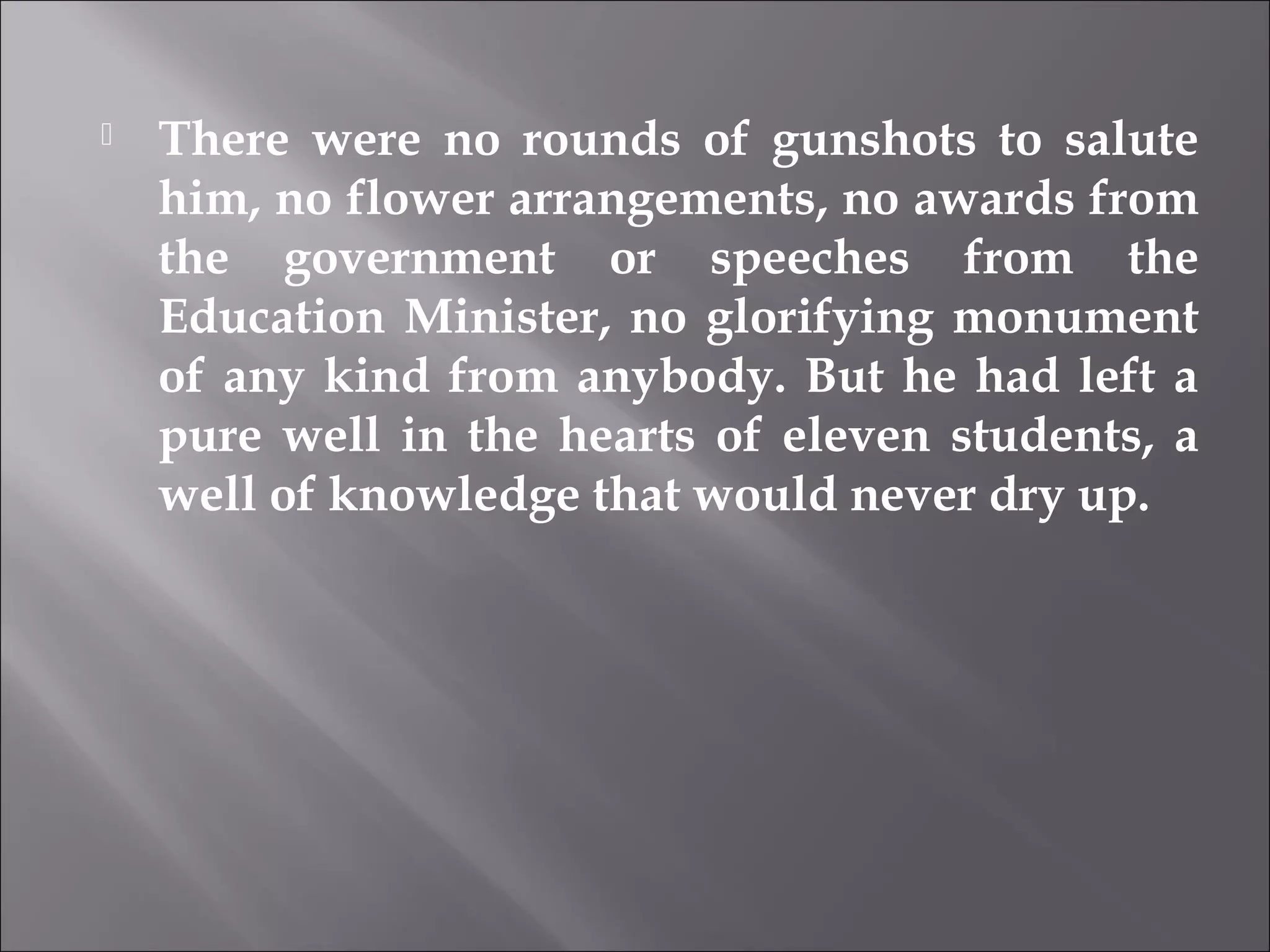  There were no rounds of gunshots to salute 
him, no flower arrangements, no awards from 
the government or speeches from the 
Education Minister, no glorifying monument 
of any kind from anybody. But he had left a 
pure well in the hearts of eleven students, a 
well of knowledge that would never dry up. 
 