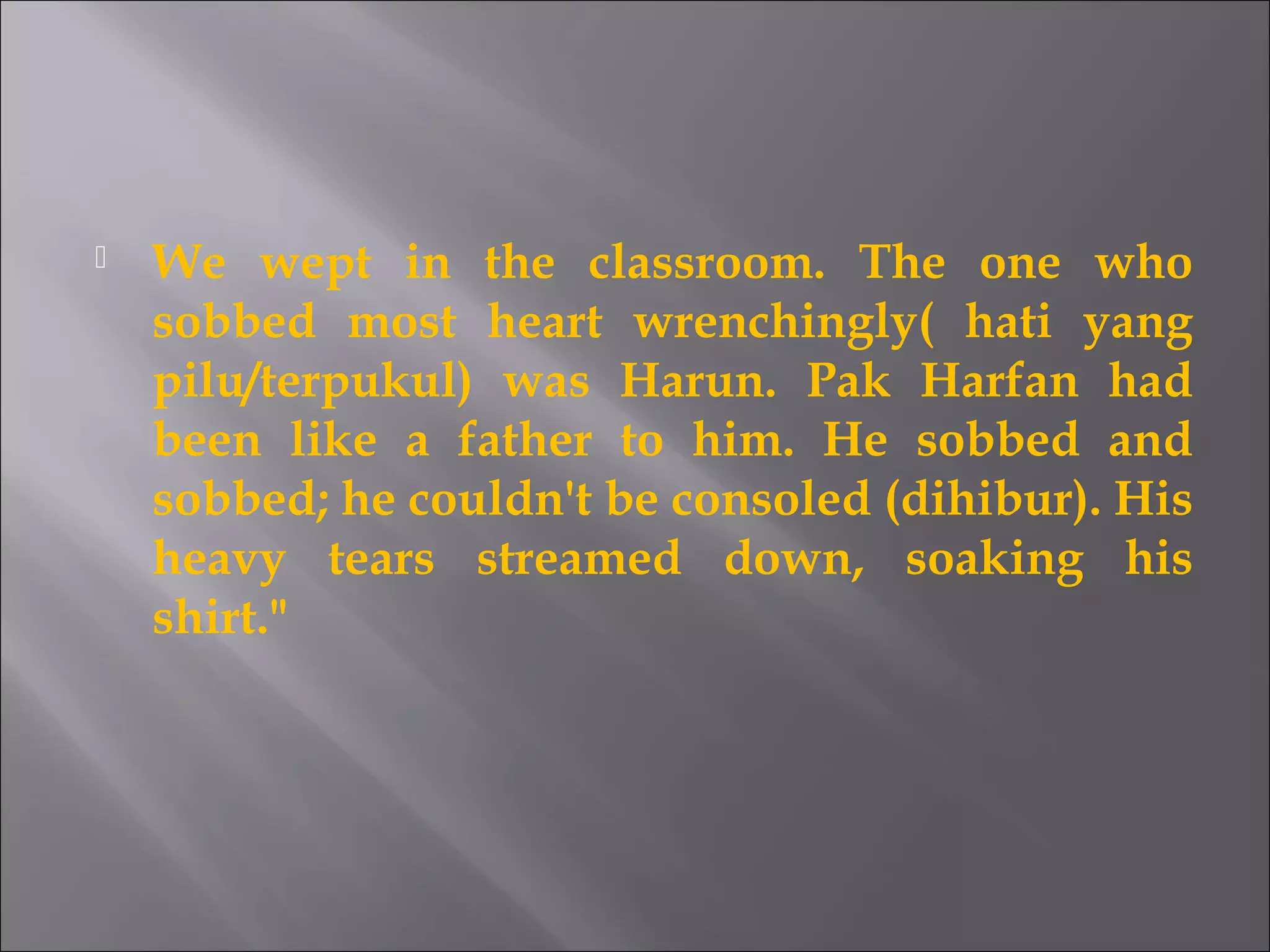 We wept in the classroom. The one who 
sobbed most heart wrenchingly( hati yang 
pilu/terpukul) was Harun. Pak Harfan had 
been like a father to him. He sobbed and 
sobbed; he couldn't be consoled (dihibur). His 
heavy tears streamed down, soaking his 
shirt." 
 