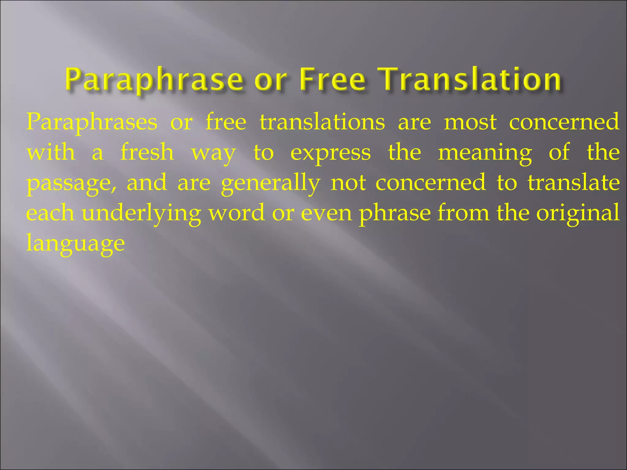 Paraphrases or free translations are most concerned 
with a fresh way to express the meaning of the 
passage, and are generally not concerned to translate 
each underlying word or even phrase from the original 
language 
 