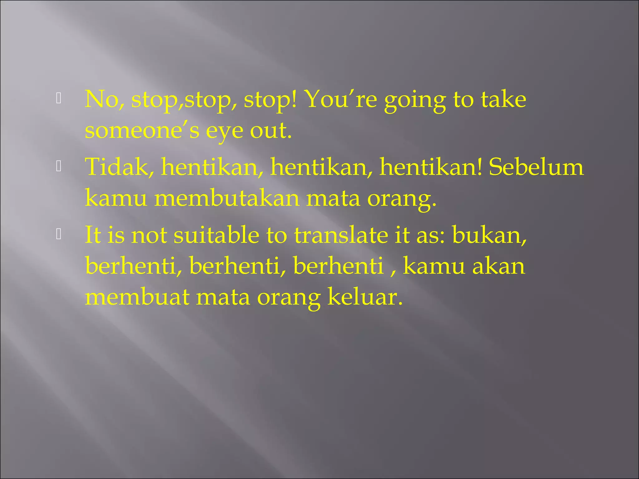  No, stop,stop, stop! You’re going to take 
someone’s eye out. 
 Tidak, hentikan, hentikan, hentikan! Sebelum 
kamu membutakan mata orang. 
 It is not suitable to translate it as: bukan, 
berhenti, berhenti, berhenti , kamu akan 
membuat mata orang keluar. 
 