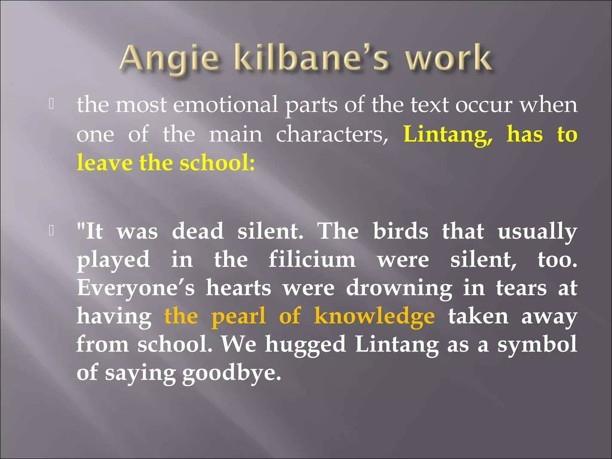  the most emotional parts of the text occur when 
one of the main characters, Lintang, has to 
leave the school: 
 "It was dead silent. The birds that usually 
played in the filicium were silent, too. 
Everyone’s hearts were drowning in tears at 
having the pearl of knowledge taken away 
from school. We hugged Lintang as a symbol 
of saying goodbye. 
 