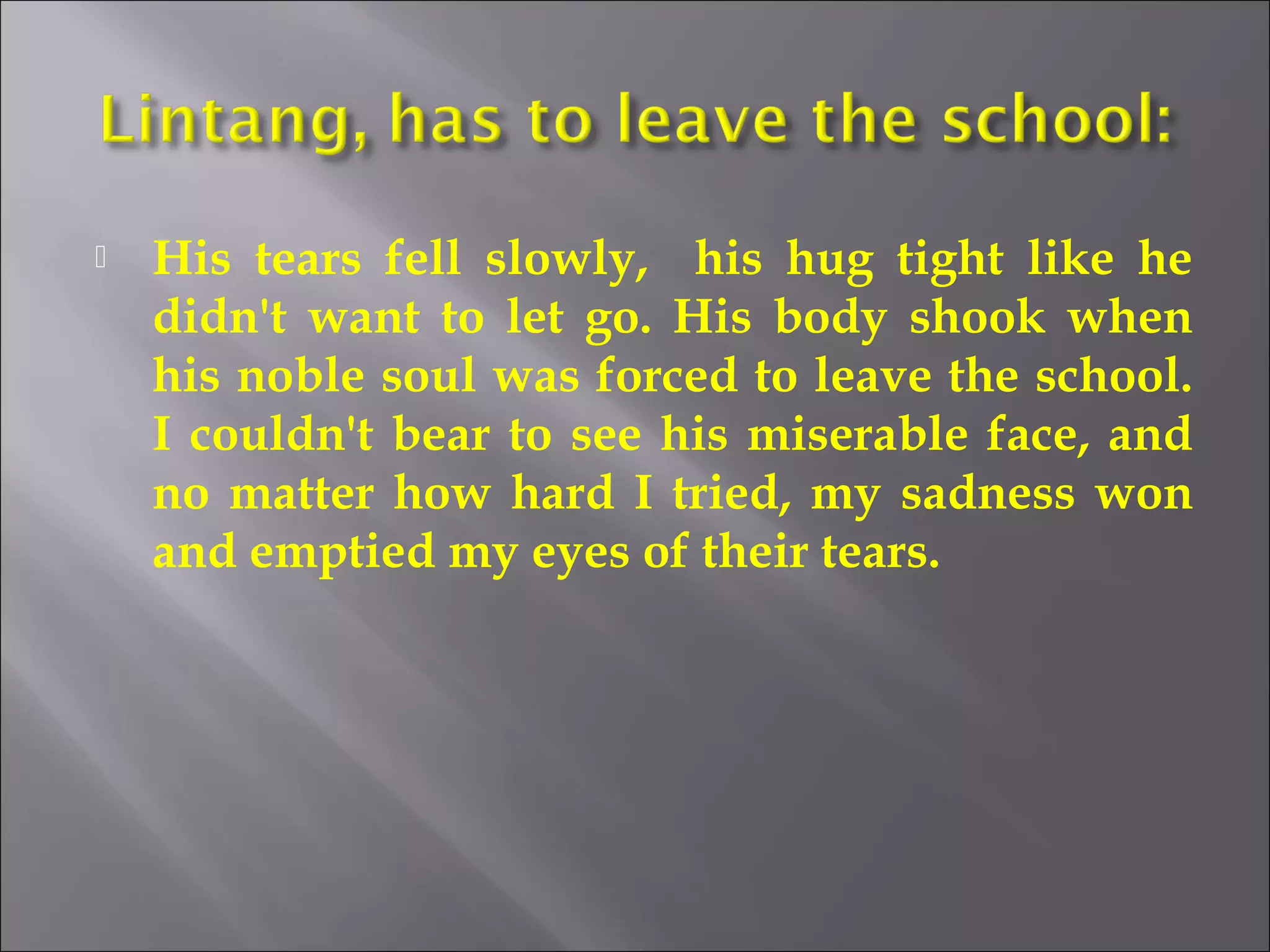  His tears fell slowly, his hug tight like he 
didn't want to let go. His body shook when 
his noble soul was forced to leave the school. 
I couldn't bear to see his miserable face, and 
no matter how hard I tried, my sadness won 
and emptied my eyes of their tears. 
 