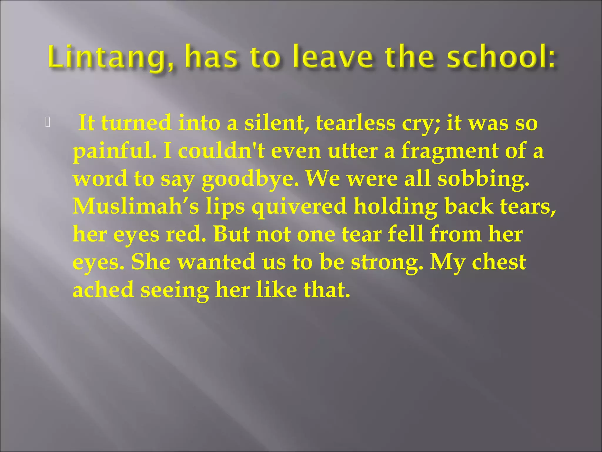  It turned into a silent, tearless cry; it was so 
painful. I couldn't even utter a fragment of a 
word to say goodbye. We were all sobbing. 
Muslimah’s lips quivered holding back tears, 
her eyes red. But not one tear fell from her 
eyes. She wanted us to be strong. My chest 
ached seeing her like that. 
 