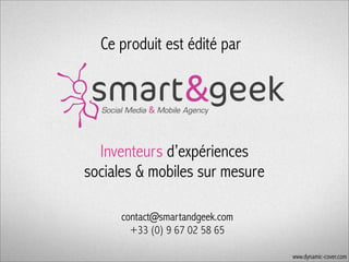 Ce produit est édité par

Inventeurs d’expériences
sociales & mobiles sur mesure
contact@smartandgeek.com
+33 (0) 9 67 02 58 65
www.dynamic-cover.com

 