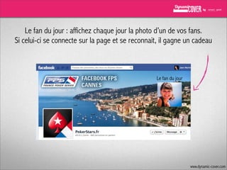 Le fan du jour : affichez chaque jour la photo d’un de vos fans.
Si celui-ci se connecte sur la page et se reconnait, il gagne un cadeau

Le fan du jour

www.dynamic-cover.com

 