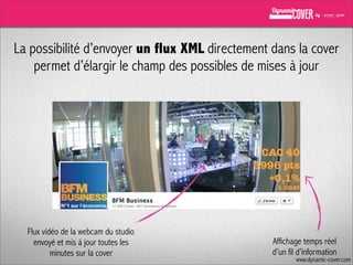 La possibilité d’envoyer un flux XML directement dans la cover
permet d’élargir le champ des possibles de mises à jour

Flux vidéo de la webcam du studio
envoyé et mis à jour toutes les
minutes sur la cover

Affichage temps réel
d’un fil d’information

www.dynamic-cover.com

 
