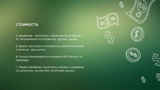 СТОИМОСТЬ
А. Внедрение - бесплатно, специалисты по работе с
NT Programmatic Platform все сделают за вас.
Б. Выбор таргетинга и разработка алгоритмической
стратегии - бесплатно.
В. Оплата производится по модели CPC (оплата за
переходы)
Г. Предоставляемая аналитика: анализ с разбивкой
на категории, анализ ROI, когортный анализ.
 