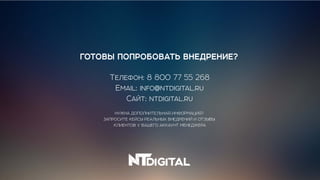 НУЖНА ДОПОЛНИТЕЛЬНАЯ ИНФОРМАЦИЯ?
ЗАПРОСИТЕ КЕЙСЫ РЕАЛЬНЫХ ВНЕДРЕНИЙ И ОТЗЫВЫ
КЛИЕНТОВ У ВАШЕГО АККАУНТ МЕНЕДЖЕРА
ГОТОВЫ ПОПРОБОВАТЬ ВНЕДРЕНИЕ?
Телефон: 8 800 77 55 268
Email: info@ntdigital.ru
Сайт: ntdigital.ru
 