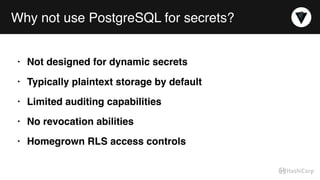 Why not use PostgreSQL for secrets?
• Not designed for dynamic secrets
• Typically plaintext storage by default
• Limited auditing capabilities
• No revocation abilities
• Homegrown RLS access controls
 