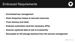 Embraced Requirements
• Centralized key management
• Grant temporary leases to secured resources
• Trust memory (not disk)
• Embrace automation (and the necessary APIs)
• Assume cyphered data at rest is trustworthy
• Decoupled an HA storage backend from the secrets management
 