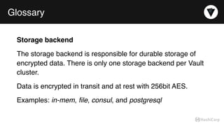 Glossary
Storage backend
The storage backend is responsible for durable storage of
encrypted data. There is only one storage backend per Vault
cluster.
Data is encrypted in transit and at rest with 256bit AES.
Examples: in-mem, ﬁle, consul, and postgresql
 