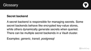 Glossary
Secret backend
A secret backend is responsible for managing secrets. Some
secret backends behave like encrypted key-value stores,
while others dynamically generate secrets when queried.
There can be multiple secret backends in a Vault cluster.
Examples: generic, transit, postgresql
 