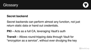 Glossary
Secret backend
Secret backends can perform almost any function, not just
return static data or hand out credentials.
PKI – Acts as a full CA, leveraging Vault’s auth
Transit – Allows round-tripping data through Vault for
"encryption as a service", without ever divulging the key
 
