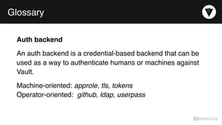 Glossary
Auth backend
An auth backend is a credential-based backend that can be
used as a way to authenticate humans or machines against
Vault.
Machine-oriented: approle, tls, tokens 
Operator-oriented:  github, ldap, userpass
 