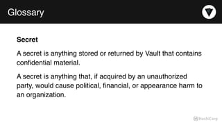 Glossary
Secret
A secret is anything stored or returned by Vault that contains
conﬁdential material.
A secret is anything that, if acquired by an unauthorized
party, would cause political, ﬁnancial, or appearance harm to
an organization.
 