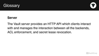 Glossary
Server
The Vault server provides an HTTP API which clients interact
with and manages the interaction between all the backends,
ACL enforcement, and secret lease revocation.
 