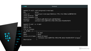 Terminal
pgopen1 % vault read postgresql/creds/app1
Key Value
lease_id postgresql/creds/app1/6b614cec-ff9c-1fe2-968a-be300f8bf434
lease_duration 3600
lease_renewable true
password 773104c8-aa09-88e9-6a33-e86750239dd3
username userpass-sean-bd0f4f3b-2f86-b79b-db3d-7b3d39e76575
pgopen1 % psql -q -d app1
app1=# x
app1=# dn+
List of schemas
-[ RECORD 1 ]-----+-------------------------------------------------------------
Name | my_app1
Owner | pgsql
Access privileges | pgsql=UC/pgsql +
| "userpass-sean-bd0f4f3b-2f86-b79b-db3d-7b3d39e76575"=U/pgsql
Description |
 
