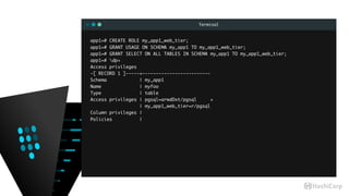 Terminal
app1=# CREATE ROLE my_app1_web_tier;
app1=# GRANT USAGE ON SCHEMA my_app1 TO my_app1_web_tier;
app1=# GRANT SELECT ON ALL TABLES IN SCHEMA my_app1 TO my_app1_web_tier;
app1=# dp+
Access privileges
-[ RECORD 1 ]-----+-------------------------
Schema | my_app1
Name | myfoo
Type | table
Access privileges | pgsql=arwdDxt/pgsql +
| my_app1_web_tier=r/pgsql
Column privileges |
Policies |
 