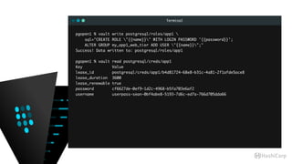 Terminal
pgopen1 % vault write postgresql/roles/app1 
sql="CREATE ROLE "{{name}}" WITH LOGIN PASSWORD '{{password}}';
ALTER GROUP my_app1_web_tier ADD USER "{{name}}";"
Success! Data written to: postgresql/roles/app1
pgopen1 % vault read postgresql/creds/app1
Key Value
lease_id postgresql/creds/app1/b4d81724-68e8-b31c-4a81-2f1afde5ace8
lease_duration 3600
lease_renewable true
password cf6627de-0ef9-1d2c-4968-b5fa703e6af2
username userpass-sean-0bf4abe8-5193-7d6c-ed7a-766d705dda66
 