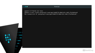 Terminal
pgopen1 % # Revoke one lease
pgopen1 % vault revoke postgresql/creds/app1/b4d81724-68e8-b31c-4a81-2f1afde5ace8
Key revoked with ID 'postgresql/creds/app1/b4d81724-68e8-b31c-4a81-2f1afde5ace8'.
 