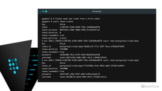 Terminal
pgopen1 % # Create some new creds from a child token
pgopen1 % vault token-create
Key Value
token fc20f365-4250-e840-739e-2e658dba8678
token_accessor 046f5be2-a98d-4608-4398-4c232b3afca2
token_duration 0
token_renewable true
token_policies [root]
$ env VAULT_TOKEN=fc20f365-4250-e840-739e-2e658dba8678 vault read postgresql/creds/app1
Key Value
lease_id postgresql/creds/app1/d6e01c35-ff11-365f-5bce-d78dbe9fd995
lease_duration 2592000
lease_renewable true
password 2828a500-f813-b785-5d49-0da565de2938
username token-8921e3d4-9a0a-302c-e6c2-cfb86d1107a4
$ env VAULT_TOKEN=fc20f365-4250-e840-739e-2e658dba8678 vault read postgresql/creds/app1
Key Value
lease_id postgresql/creds/app1/7532550e-e5cb-501d-a8e5-3578a71a40c3
lease_duration 2592000
lease_renewable true
password 2a9f3169-c49d-f83f-e0d7-b261c4aadcc9
username token-8ef907c8-e619-4b8f-01f4-372dbcac51ca
 