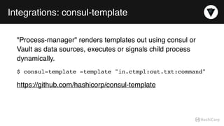 Integrations: consul-template
"Process-manager" renders templates out using consul or
Vault as data sources, executes or signals child process
dynamically.
$ consul-template -template "in.ctmpl:out.txt:command"
https://github.com/hashicorp/consul-template
 