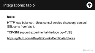 Integrations: fabio
fabio:
HTTP load balancer. Uses consul service discovery, can pull
SSL certs from Vault.
TCP-SNI support experimental (hellooo pq+TLS!)
https://github.com/eBay/fabio/wiki/Certiﬁcate-Stores
 