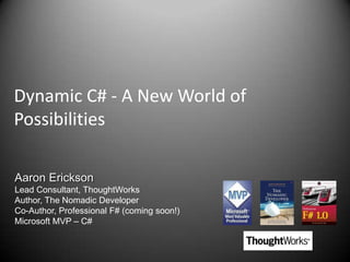 Dynamic C# - A New World of Possibilities Aaron Erickson Lead Consultant, ThoughtWorks Author, The Nomadic Developer Co-Author, Professional F# (coming soon!) Microsoft MVP – C# 