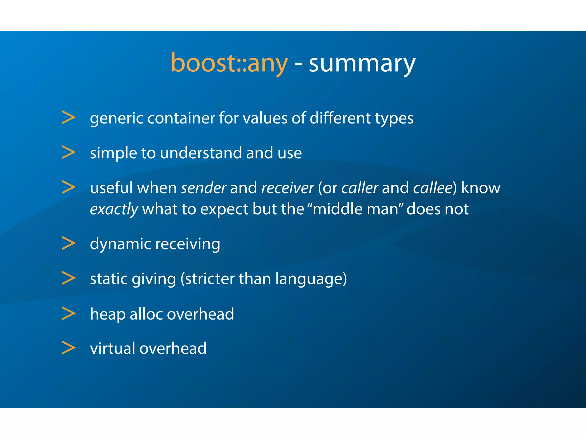 So,where was boost::any found lacking ?
It’s a great idea with limited applicability -
dynamic on receiving,but static on the giving end.
using boost::any;
using boost::any_cast;
typedef std::list<any> many;
int ival = 42;
std::string sval = “fourty two”;
values.push_back(ival);
values.push_back(sval);
std::string sival = values[0]; // oops!, compile error
sival = any_cast<std::string>(values[0]); // still oops!, throw
Sunday, October 7, 12
 