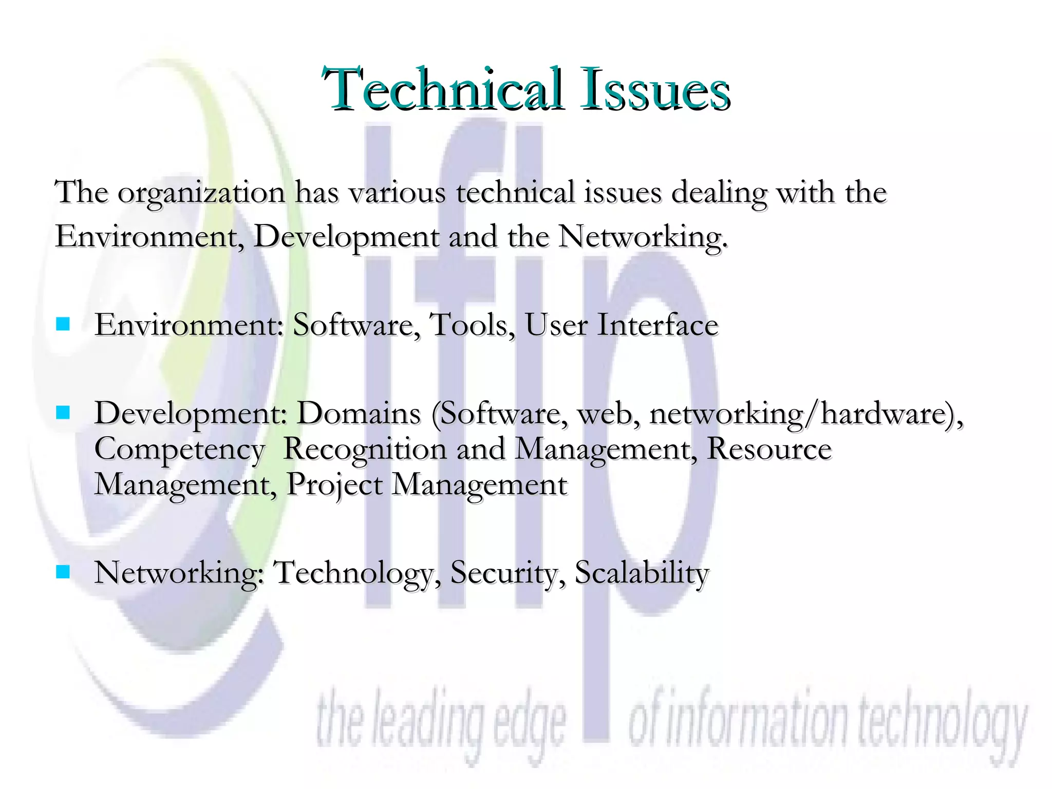 Technical Issues The organization has various technical issues dealing with the  Environment, Development and the Networking.  Environment: Software, Tools, User Interface  Development: Domains (Software, web, networking/hardware), Competency  Recognition and Management, Resource Management, Project Management Networking: Technology, Security, Scalability   