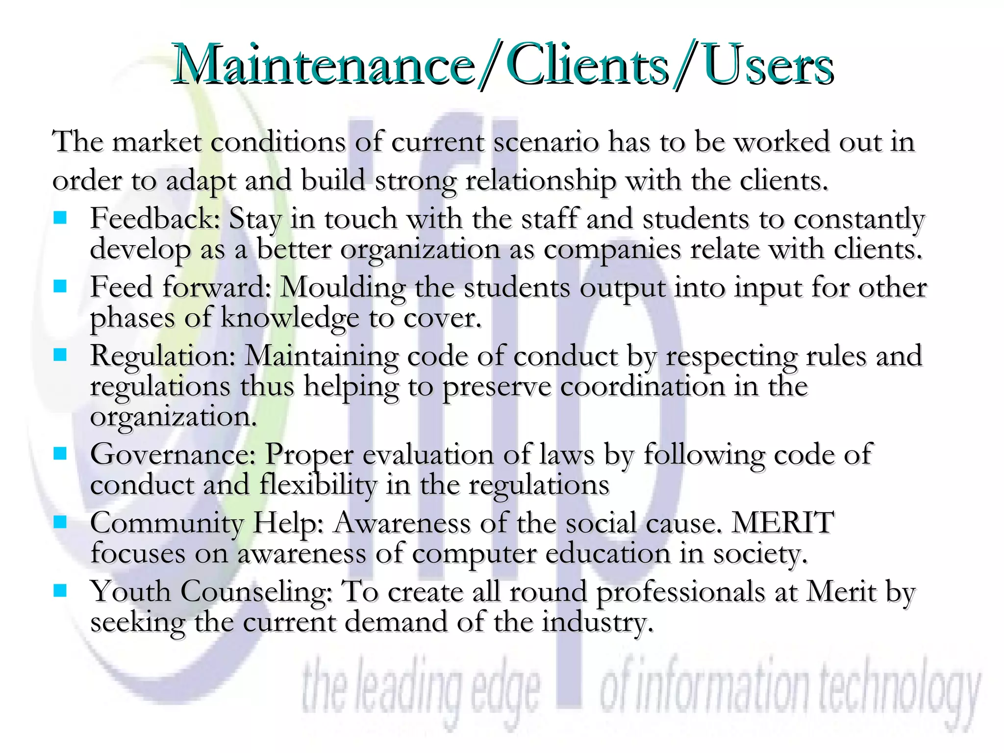 Maintenance/Clients/Users The market conditions of current scenario has to be worked out in  order to adapt and build strong relationship with the clients. Feedback: Stay in touch with the staff and students to constantly develop as a better organization as companies relate with clients.  Feed forward: Moulding the students output into input for other phases of knowledge to cover.  Regulation: Maintaining code of conduct by respecting rules and regulations thus helping to preserve coordination in the organization.  Governance: Proper evaluation of laws by following code of conduct and flexibility in the regulations  Community Help: Awareness of the social cause. MERIT focuses on awareness of computer education in society. Youth Counseling: To create all round professionals at Merit by seeking the current demand of the industry.  