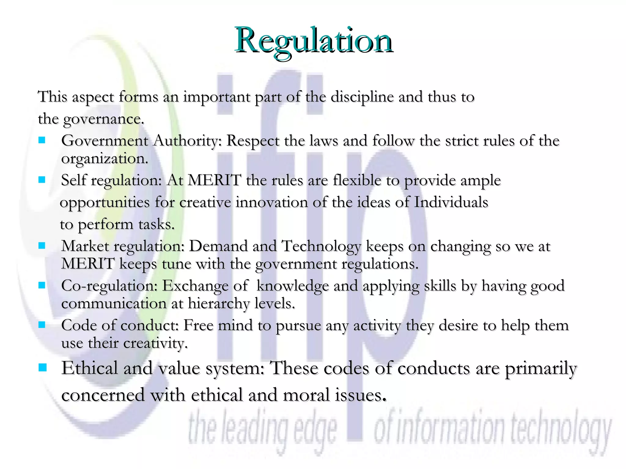 Regulation This aspect forms an important part of the discipline and thus to the governance. Government Authority: Respect the laws and follow the strict rules of the organization. Self regulation: At MERIT the rules are flexible to provide ample opportunities for creative innovation of the ideas of Individuals  to perform tasks. Market regulation: Demand and Technology keeps on changing so we at MERIT keeps tune with the government regulations. Co-regulation: Exchange of  knowledge and applying skills by having good communication at hierarchy levels. Code of conduct: Free mind to pursue any activity they desire to help them use their creativity. Ethical and value system: These codes of conducts are primarily concerned with ethical and moral issues .   