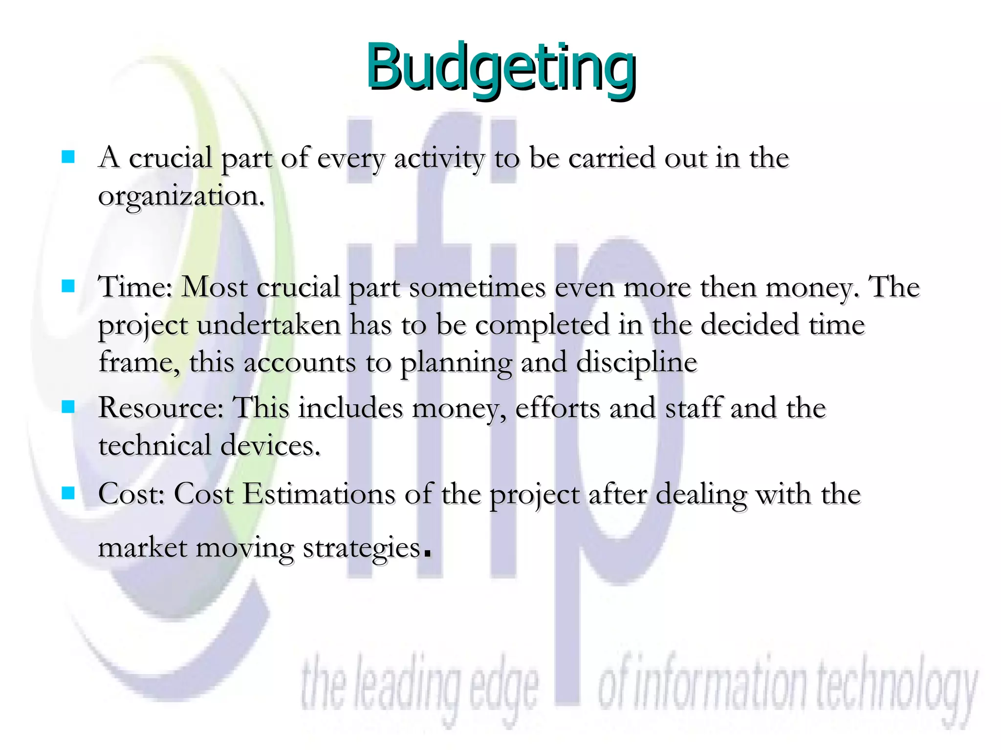 Budgeting A crucial part of every activity to be carried out in the organization. Time: Most crucial part sometimes even more then money. The project undertaken has to be completed in the decided time frame, this accounts to planning and discipline  Resource: This includes money, efforts and staff and the technical devices.  Cost: Cost Estimations of the project after dealing with the market moving strategies . 
