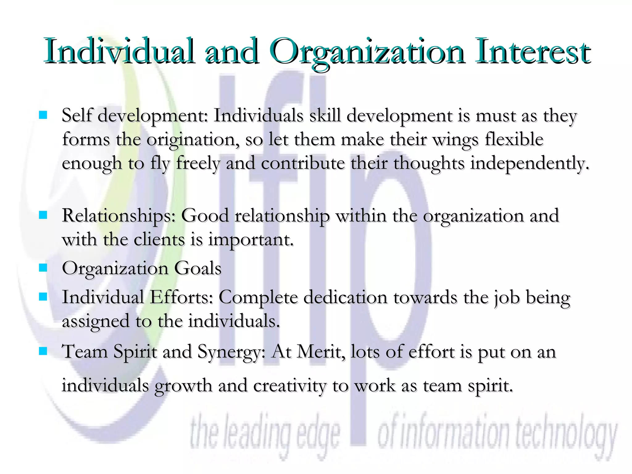 Individual and Organization Interest Self development: Individuals skill development is must as they forms the origination, so let them make their wings flexible enough to fly freely and contribute their thoughts independently.  Relationships: Good relationship within the organization and with the clients is important.  Organization Goals  Individual Efforts: Complete dedication towards the job being assigned to the individuals.  Team Spirit and Synergy: At Merit, lots of effort is put on an individuals growth and creativity to work as team spirit.   