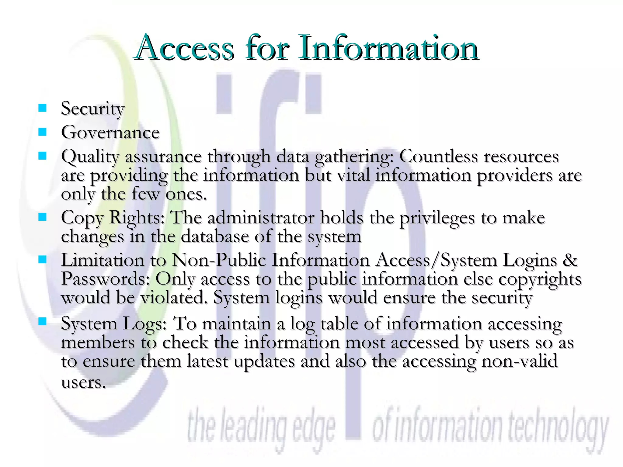 Access for Information   Security Governance  Quality assurance through data gathering: Countless resources are providing the information but vital information providers are only the few ones.  Copy Rights: The administrator holds the privileges to make changes in the database of the system  Limitation to Non-Public Information Access/System Logins & Passwords: Only access to the public information else copyrights would be violated. System logins would ensure the security System Logs:   To maintain a log table of information accessing members to check the information most accessed by users so as to ensure them latest updates and also the accessing non-valid users.  