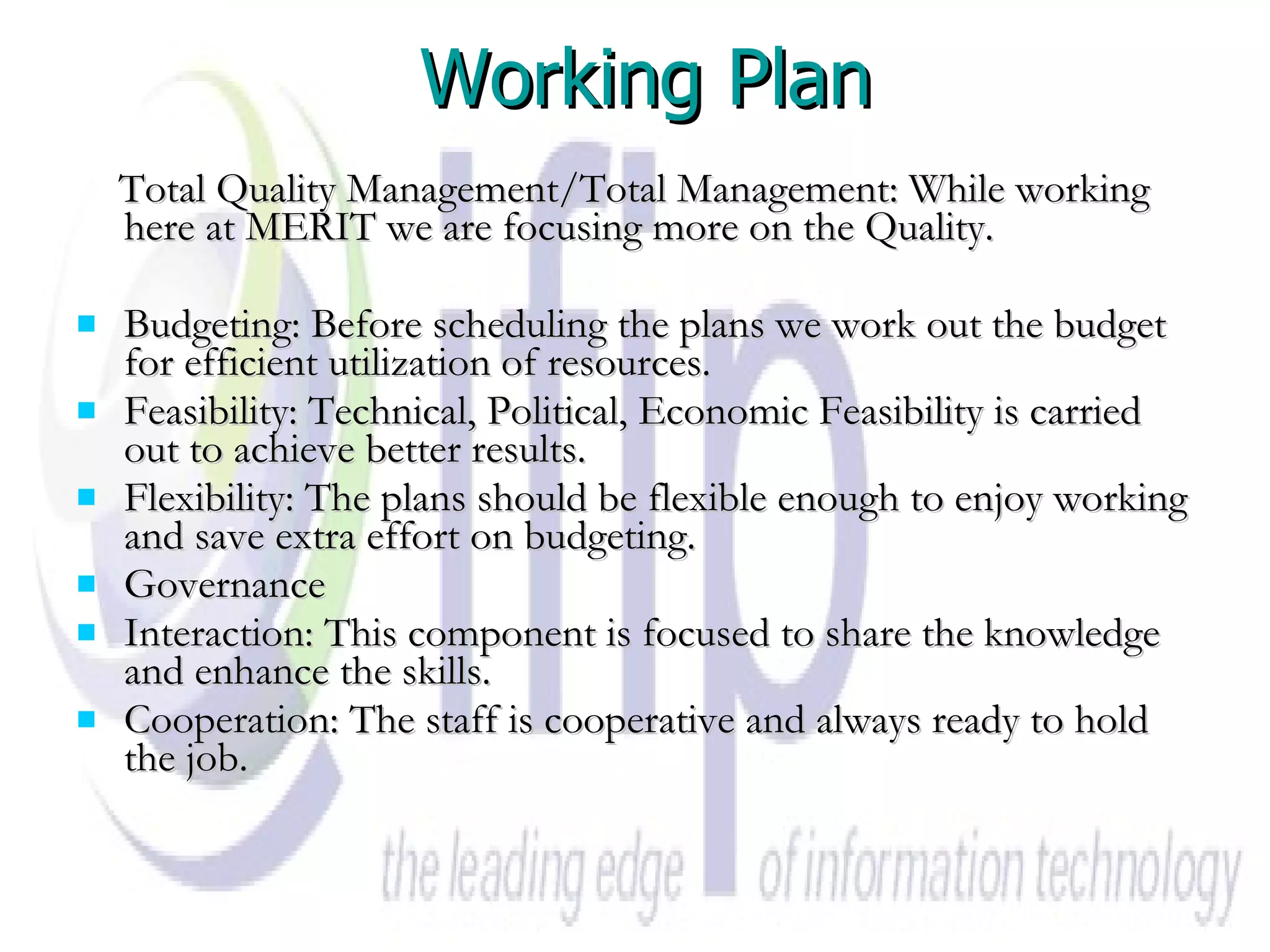 Working Plan Total Quality Management/Total Management: While working here at MERIT we are focusing more on the Quality. Budgeting: Before scheduling the plans we work out the budget for efficient utilization of resources. Feasibility: Technical, Political, Economic Feasibility is carried out to achieve better results. Flexibility: The plans should be flexible enough to enjoy working and save extra effort on budgeting. Governance Interaction: This component is focused to share the knowledge and enhance the skills. Cooperation: The staff is cooperative and always ready to hold the job. 