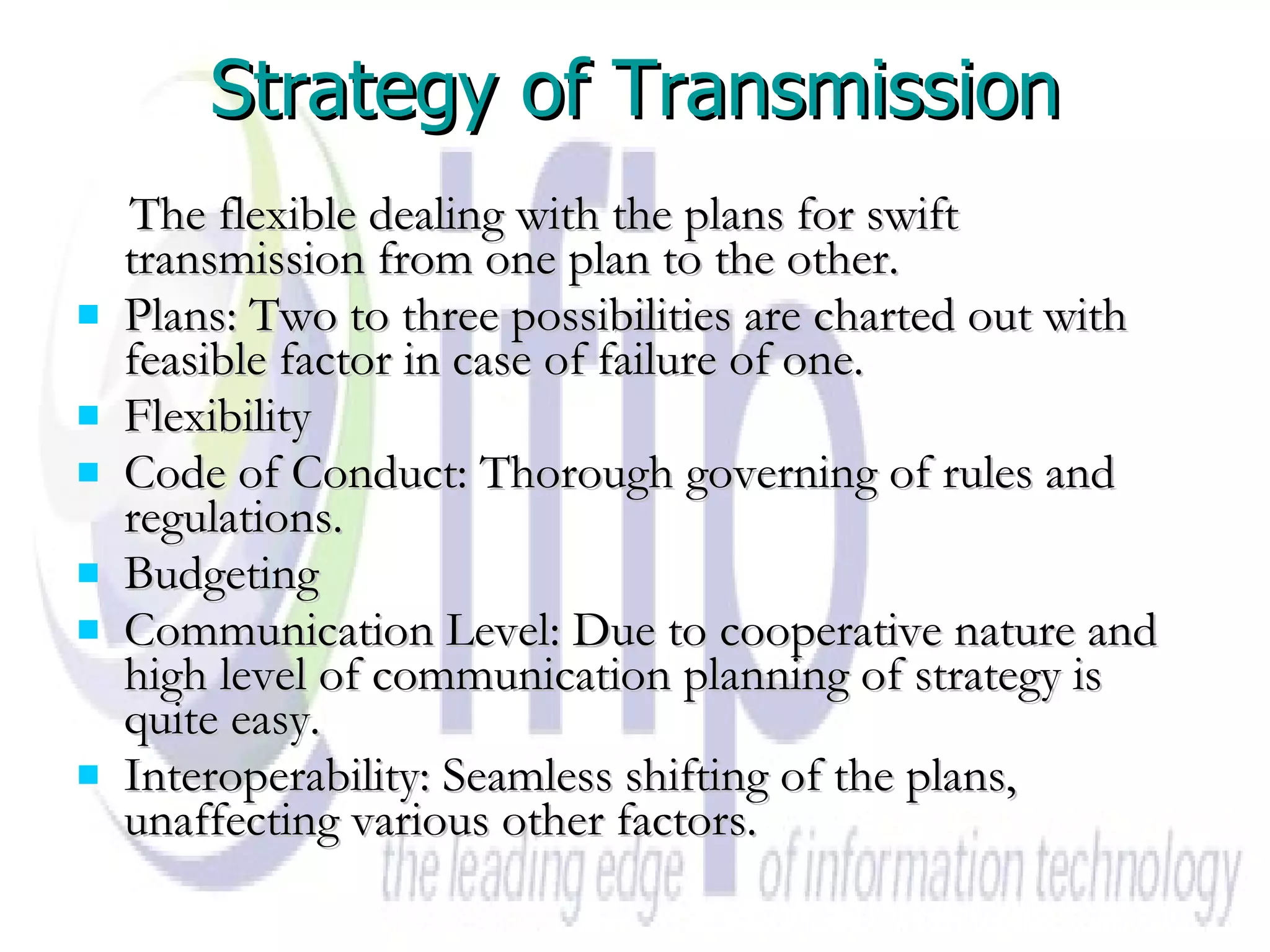 Strategy of Transmission The flexible dealing with the plans for swift transmission from one plan to the other. Plans: Two to three possibilities are charted out with feasible factor in case of failure of one. Flexibility Code of Conduct: Thorough governing of rules and regulations. Budgeting Communication Level: Due to cooperative nature and high level of communication planning of strategy is quite easy. Interoperability: Seamless shifting of the plans, unaffecting various other factors. 