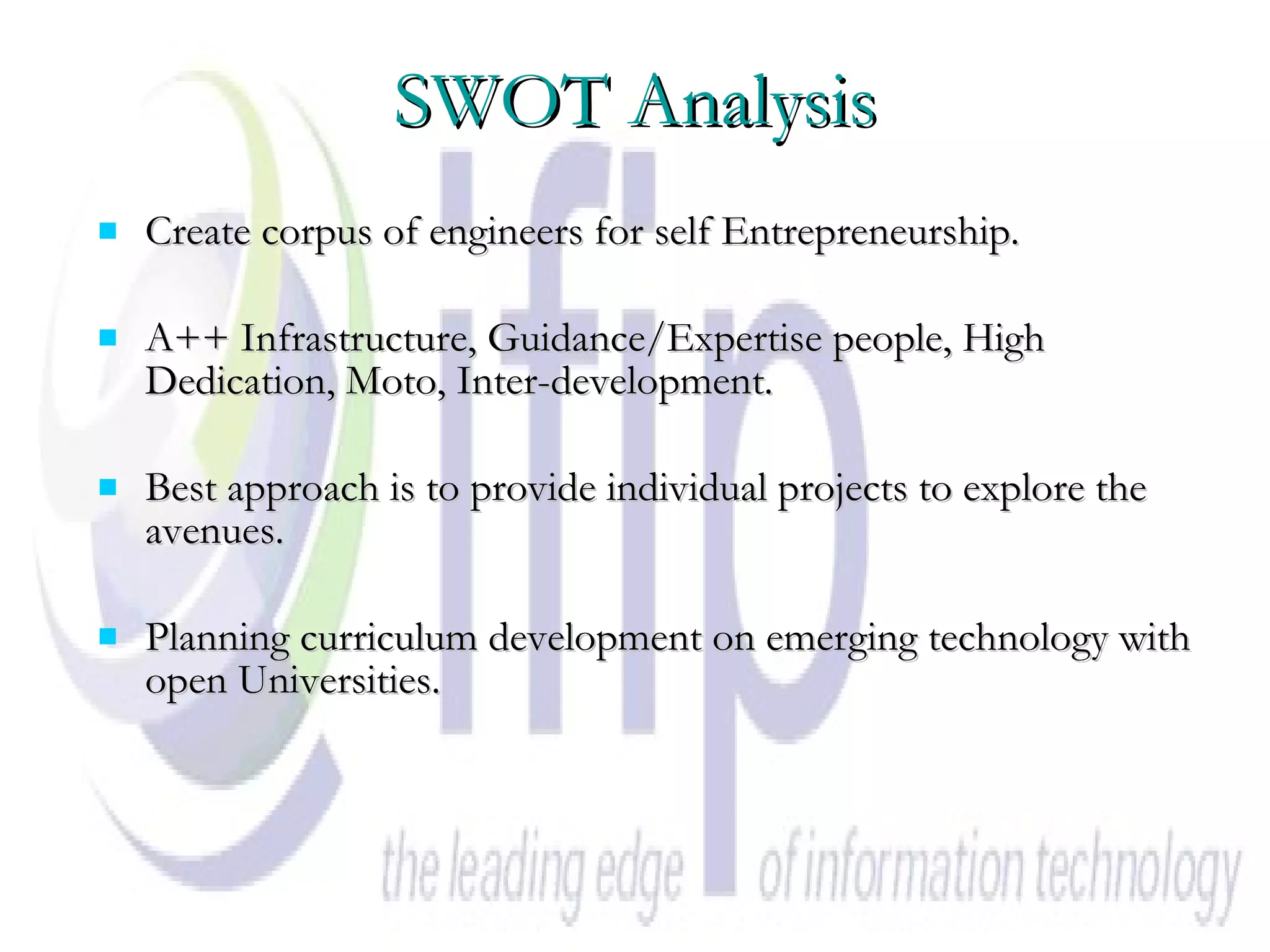 SWOT Analysis Create corpus of engineers for self Entrepreneurship. A++ Infrastructure, Guidance/Expertise people, High Dedication, Moto, Inter-development. Best approach is to provide individual projects to explore the avenues.  Planning curriculum development on emerging technology with open Universities. 
