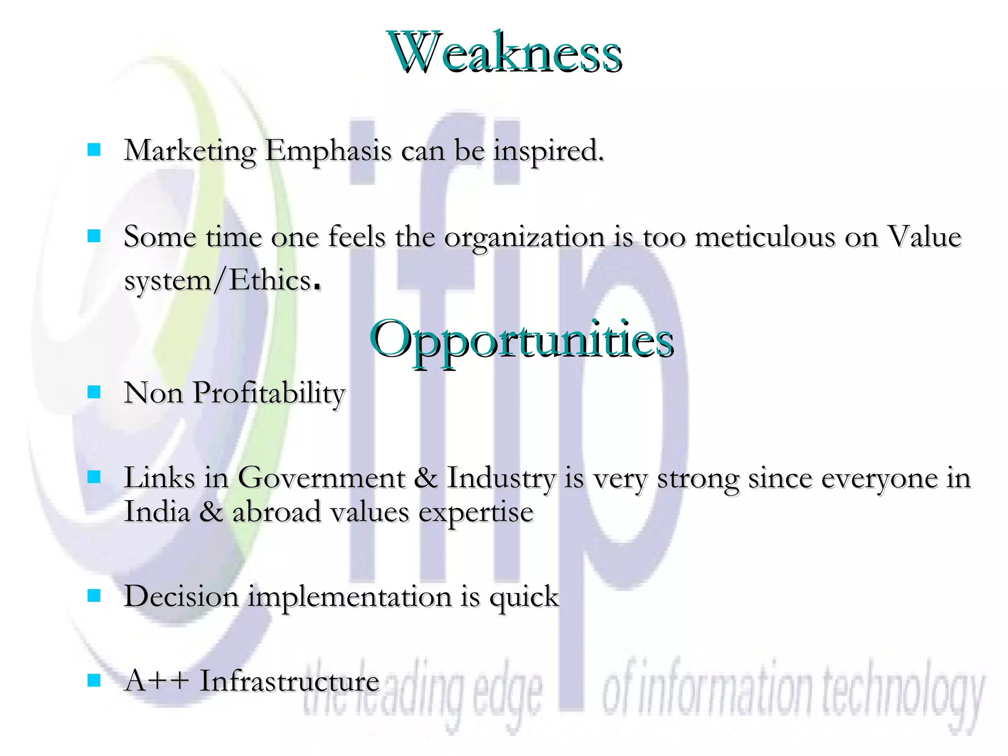 Weakness Marketing Emphasis can be inspired. Some time one feels the organization is too meticulous on Value system/Ethics .   Opportunities Non Profitability Links in Government & Industry is very strong since everyone in India & abroad values expertise Decision implementation is quick A++ Infrastructure 
