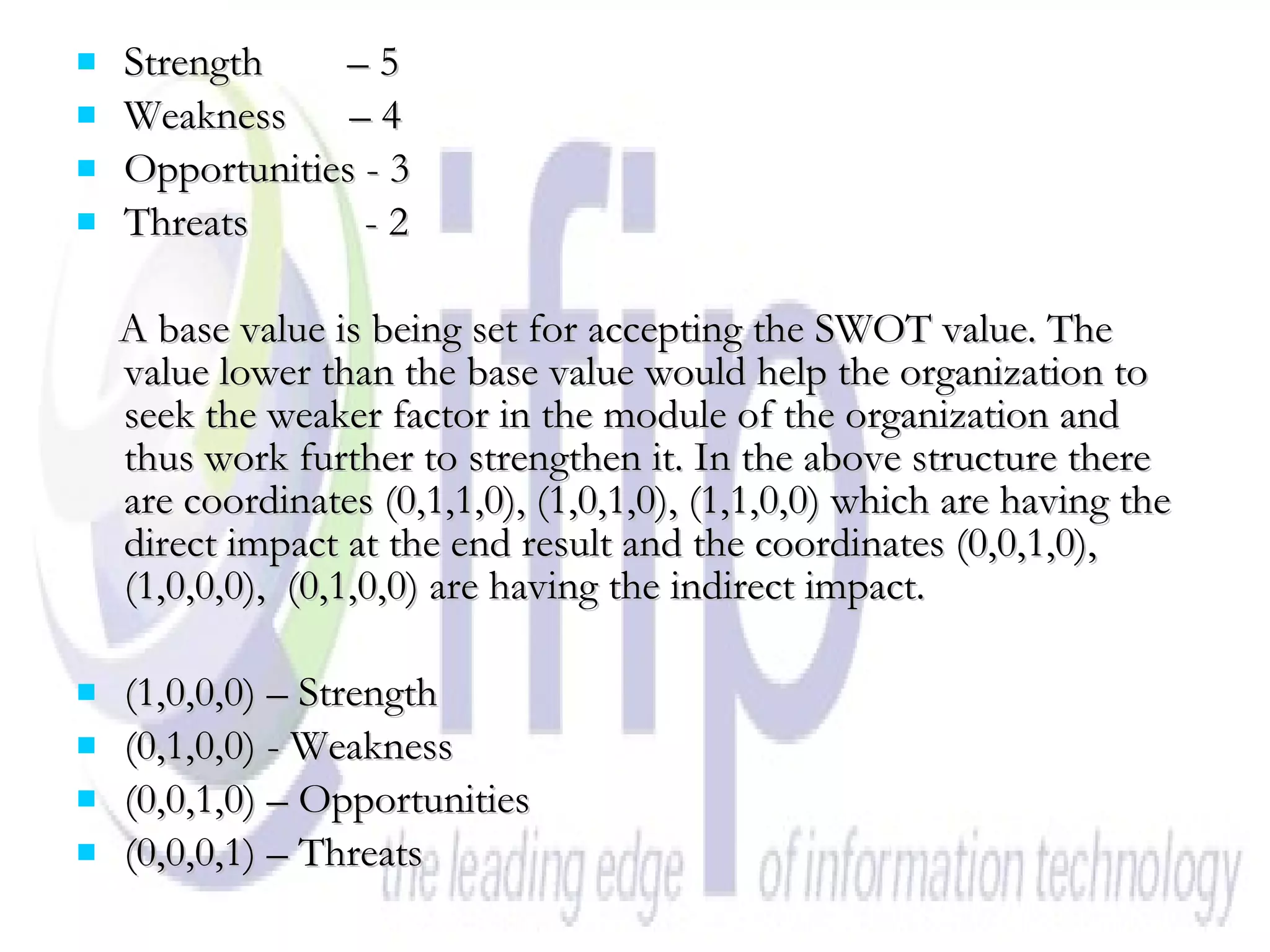 Strength  – 5 Weakness  – 4 Opportunities - 3 Threats  - 2 A base value is being set for accepting the SWOT value. The value lower than the base value would help the organization to seek the weaker factor in the module of the organization and thus work further to strengthen it. In the above structure there are coordinates (0,1,1,0), (1,0,1,0), (1,1,0,0) which are having the direct impact at the end result and the coordinates (0,0,1,0), (1,0,0,0),  (0,1,0,0) are having the indirect impact. (1,0,0,0) – Strength (0,1,0,0) - Weakness (0,0,1,0) – Opportunities (0,0,0,1) – Threats 