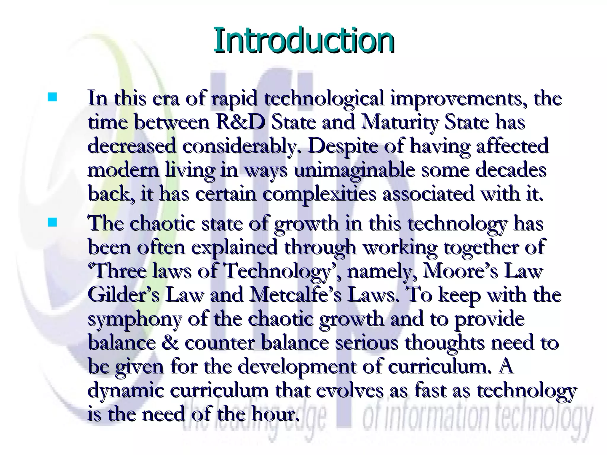 Introduction In this era of rapid technological improvements, the time between R&D State and Maturity State has decreased considerably. Despite of having affected modern living in ways unimaginable some decades back, it has certain complexities associated with it.  The chaotic state of growth in this technology has been often explained through working together of ‘Three laws of Technology’, namely, Moore’s Law Gilder’s Law and Metcalfe’s Laws. To keep with the symphony of the chaotic growth and to provide balance & counter balance serious thoughts need to be given for the development of curriculum. A dynamic curriculum that evolves as fast as technology is the need of the hour. 