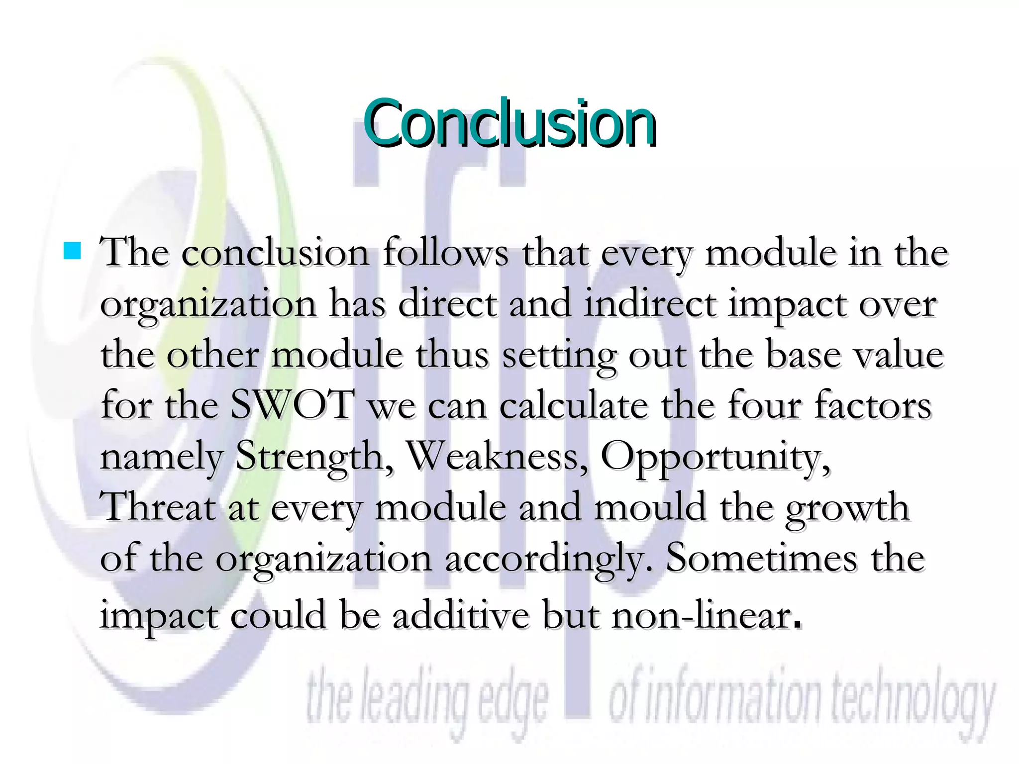 Conclusion The conclusion follows that every module in the organization has direct and indirect impact over the other module thus setting out the base value for the SWOT we can calculate the four factors namely Strength, Weakness, Opportunity, Threat at every module and mould the growth of the organization accordingly. Sometimes the impact could be additive but non-linear . 