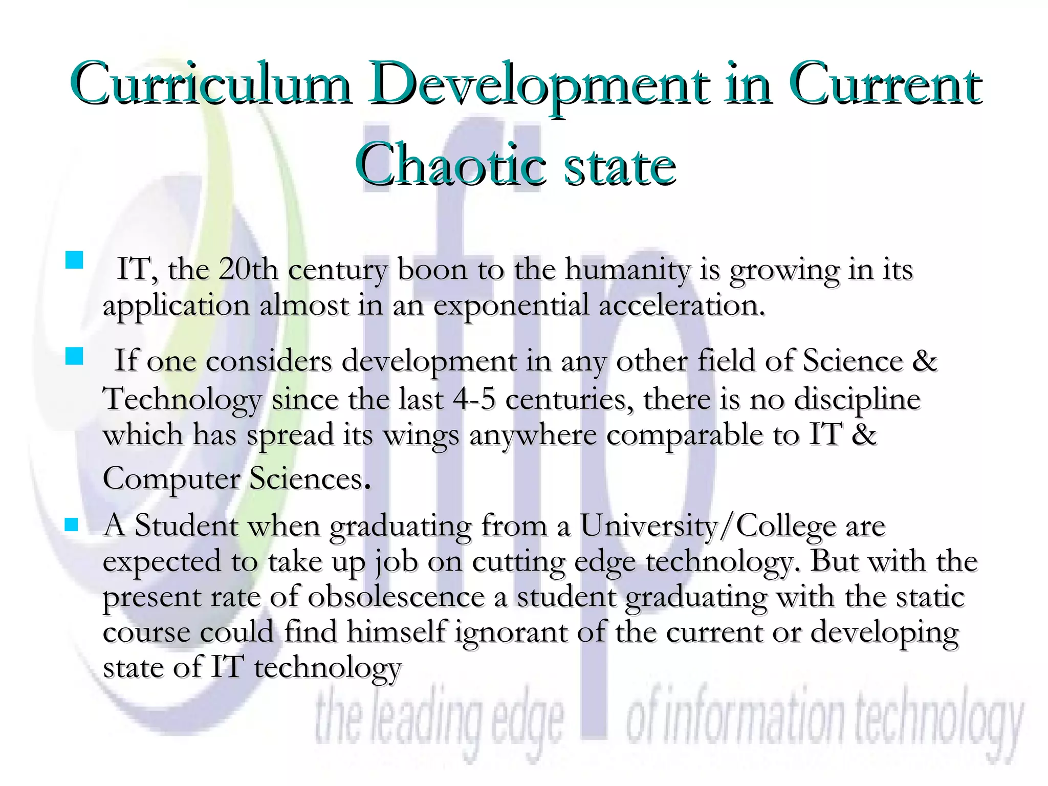 Curriculum Development in Current Chaotic state   IT, the 20th century boon to the humanity is growing in its application almost in an exponential acceleration. If one considers development in any other field of Science & Technology since the last 4-5 centuries, there is no discipline which has spread its wings anywhere comparable to IT & Computer Sciences . A Student when graduating from a University/College are expected to take up job on cutting edge technology. But with the present rate of obsolescence a student graduating with the static course could find himself ignorant of the current or developing state of IT technology  
