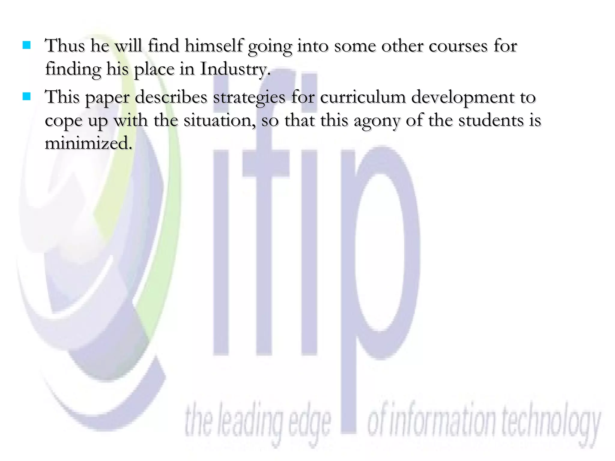 Thus he will find himself going into some other courses for finding his place in Industry. This paper describes strategies for curriculum development to cope up with the situation, so that this agony of the students is minimized. 