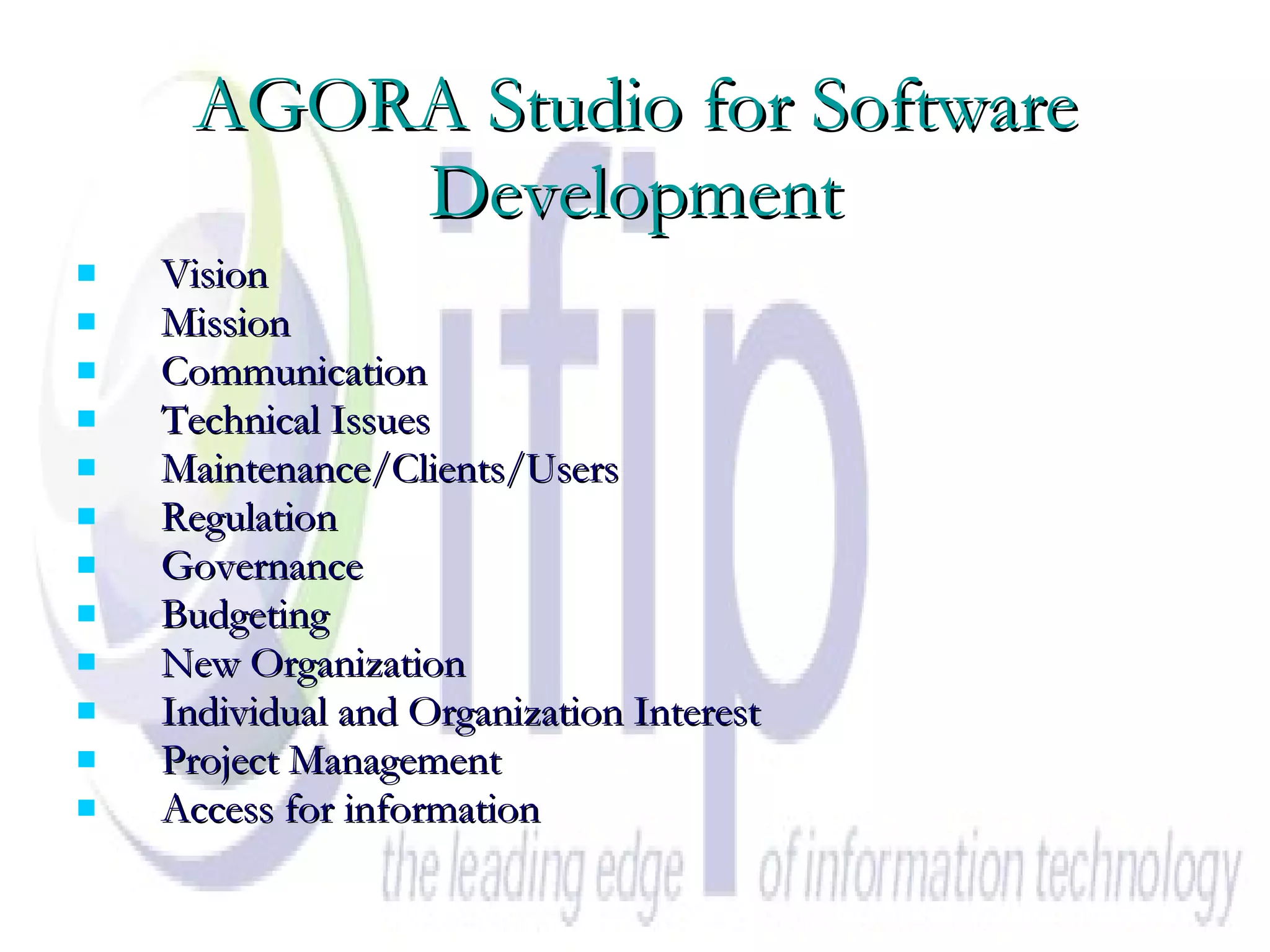 AGORA Studio for Software Development Vision Mission Communication Technical Issues Maintenance/Clients/Users Regulation Governance Budgeting New Organization Individual and Organization Interest Project Management Access for information 
