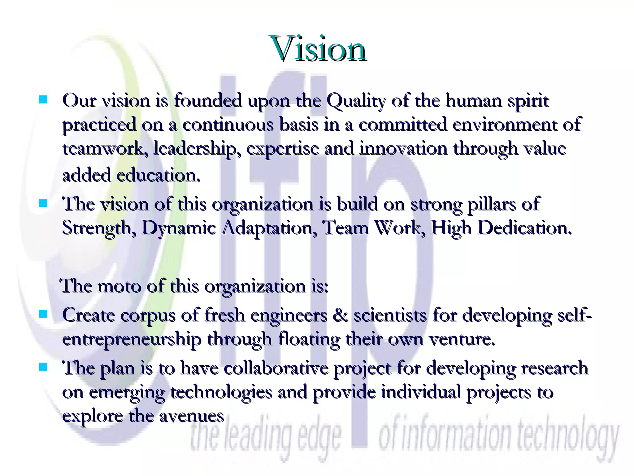 Vision Our vision is founded upon the Quality of the human spirit practiced on a continuous basis in a committed environment of teamwork, leadership, expertise and innovation through value added education.   The vision of this organization is build on strong pillars of Strength, Dynamic Adaptation, Team Work, High Dedication. The moto of this organization is: Create corpus of fresh engineers & scientists for developing self- entrepreneurship through floating their own venture. The plan is to have collaborative project for developing research on emerging technologies and provide individual projects to explore the avenues  