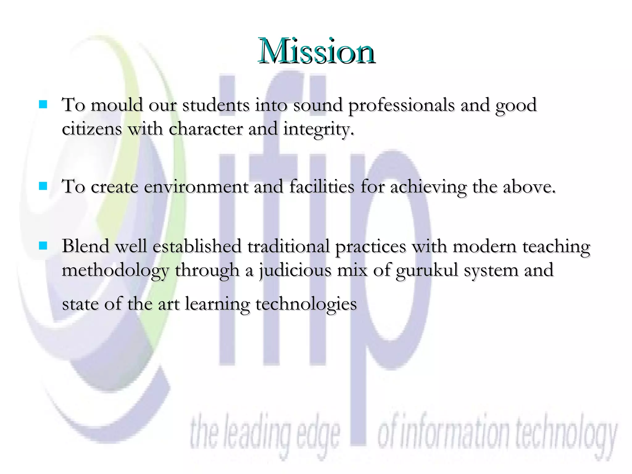 Mission To mould our students into sound professionals and good citizens with character and integrity. To create environment and facilities for achieving the above. Blend well established traditional practices with modern teaching methodology through a judicious mix of gurukul system and state of the art learning technologies   
