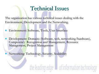 Technical Issues The organization has various technical issues dealing with the  Environment, Development and the Networking.  Environment: Software, Tools, User Interface  Development: Domains (Software, web, networking/hardware), Competency  Recognition and Management, Resource Management, Project Management Networking: Technology, Security, Scalability   