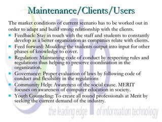 Maintenance/Clients/Users The market conditions of current scenario has to be worked out in  order to adapt and build strong relationship with the clients. Feedback: Stay in touch with the staff and students to constantly develop as a better organization as companies relate with clients.  Feed forward: Moulding the students output into input for other phases of knowledge to cover.  Regulation: Maintaining code of conduct by respecting rules and regulations thus helping to preserve coordination in the organization.  Governance: Proper evaluation of laws by following code of conduct and flexibility in the regulations  Community Help: Awareness of the social cause. MERIT focuses on awareness of computer education in society. Youth Counseling: To create all round professionals at Merit by seeking the current demand of the industry.  