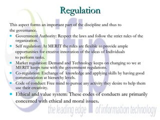 Regulation This aspect forms an important part of the discipline and thus to the governance. Government Authority: Respect the laws and follow the strict rules of the organization. Self regulation: At MERIT the rules are flexible to provide ample opportunities for creative innovation of the ideas of Individuals  to perform tasks. Market regulation: Demand and Technology keeps on changing so we at MERIT keeps tune with the government regulations. Co-regulation: Exchange of  knowledge and applying skills by having good communication at hierarchy levels. Code of conduct: Free mind to pursue any activity they desire to help them use their creativity. Ethical and value system: These codes of conducts are primarily concerned with ethical and moral issues .   